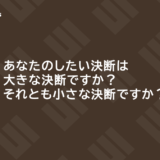 あなたのしたい決断は大きな決断ですか？それとも小さな決断ですか？